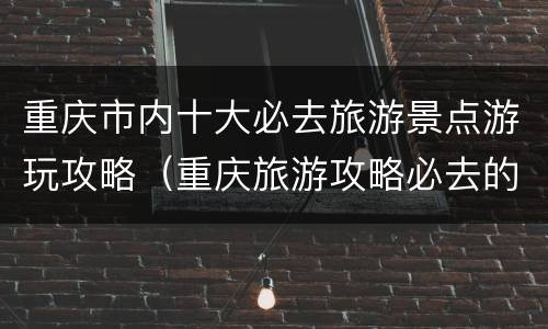 重庆市内十大必去旅游景点游玩攻略（重庆旅游攻略必去的景点推荐）
