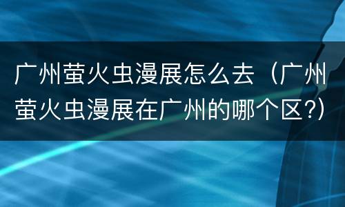 广州萤火虫漫展怎么去（广州萤火虫漫展在广州的哪个区?）