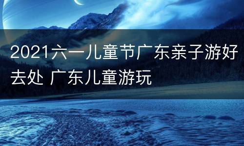 2021六一儿童节广东亲子游好去处 广东儿童游玩