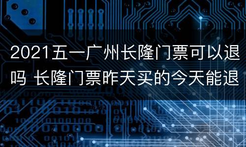 2021五一广州长隆门票可以退吗 长隆门票昨天买的今天能退吗