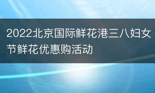 2022北京国际鲜花港三八妇女节鲜花优惠购活动