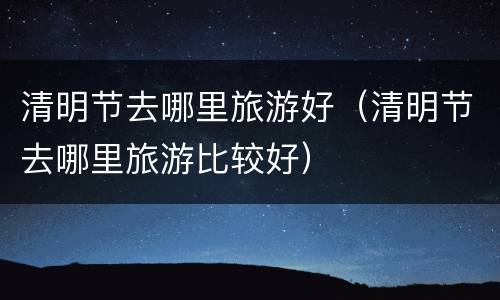 清明节去哪里旅游好（清明节去哪里旅游比较好）