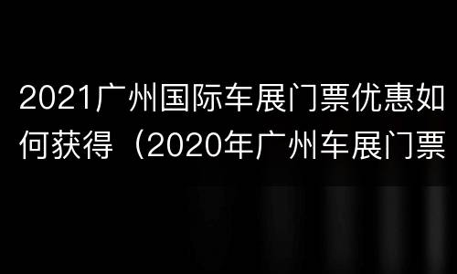 2021广州国际车展门票优惠如何获得（2020年广州车展门票购买）