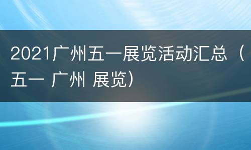 2021广州五一展览活动汇总（五一 广州 展览）