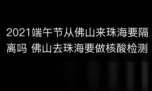 2021端午节从佛山来珠海要隔离吗 佛山去珠海要做核酸检测吗