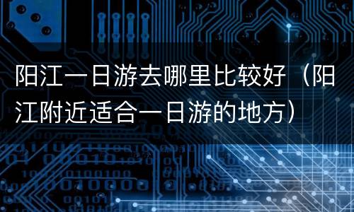 阳江一日游去哪里比较好（阳江附近适合一日游的地方）
