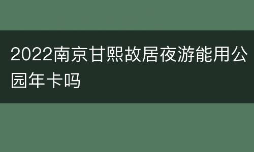 2022南京甘熙故居夜游能用公园年卡吗