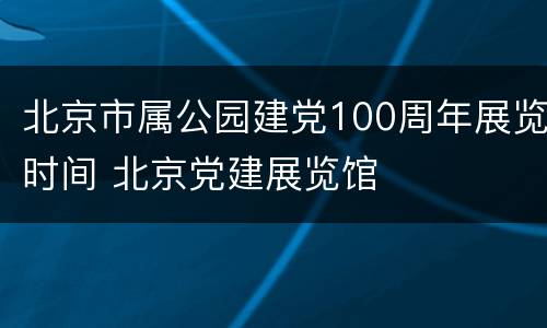 北京市属公园建党100周年展览时间 北京党建展览馆