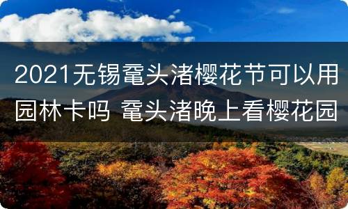 2021无锡鼋头渚樱花节可以用园林卡吗 鼋头渚晚上看樱花园林一卡通可以用吗