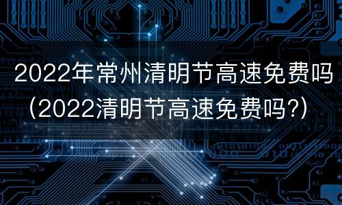 2022年常州清明节高速免费吗（2022清明节高速免费吗?）
