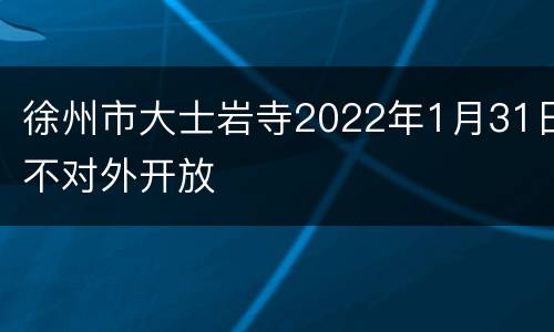 徐州市大士岩寺2022年1月31日不对外开放
