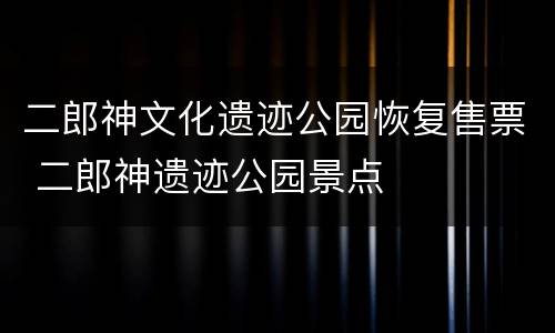 二郎神文化遗迹公园恢复售票 二郎神遗迹公园景点