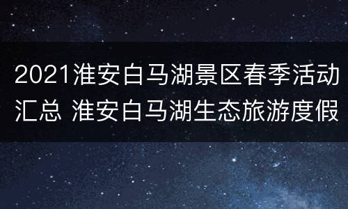 2021淮安白马湖景区春季活动汇总 淮安白马湖生态旅游度假区门票