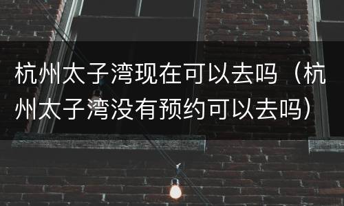 杭州太子湾现在可以去吗（杭州太子湾没有预约可以去吗）
