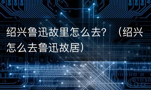 绍兴鲁迅故里怎么去？（绍兴怎么去鲁迅故居）