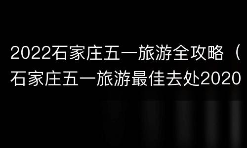 2022石家庄五一旅游全攻略（石家庄五一旅游最佳去处2020）