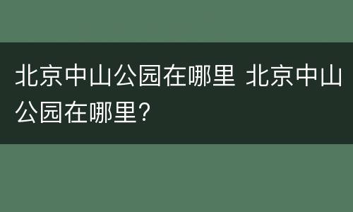 北京中山公园在哪里 北京中山公园在哪里?