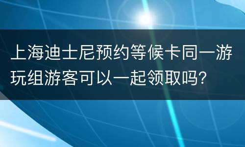 上海迪士尼预约等候卡同一游玩组游客可以一起领取吗？