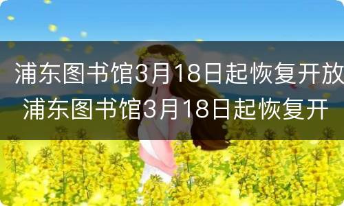 浦东图书馆3月18日起恢复开放 浦东图书馆3月18日起恢复开放时间