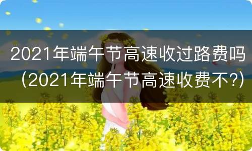2021年端午节高速收过路费吗（2021年端午节高速收费不?）