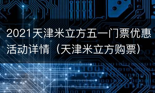 2021天津米立方五一门票优惠活动详情（天津米立方购票）