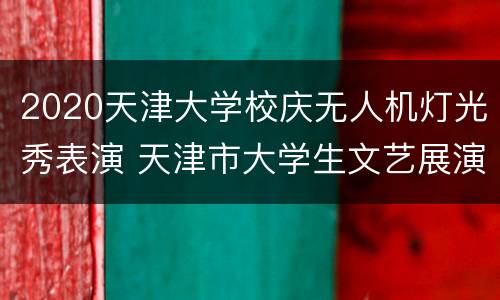 2020天津大学校庆无人机灯光秀表演 天津市大学生文艺展演2020