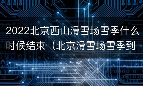 2022北京西山滑雪场雪季什么时候结束（北京滑雪场雪季到几月份结束）