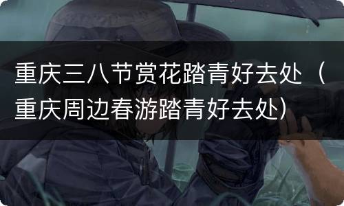 重庆三八节赏花踏青好去处（重庆周边春游踏青好去处）