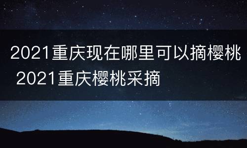 2021重庆现在哪里可以摘樱桃 2021重庆樱桃采摘