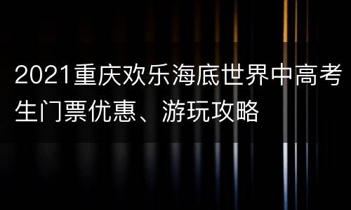 2021重庆欢乐海底世界中高考生门票优惠、游玩攻略