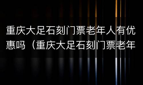 重庆大足石刻门票老年人有优惠吗（重庆大足石刻门票老年人有优惠吗现在）