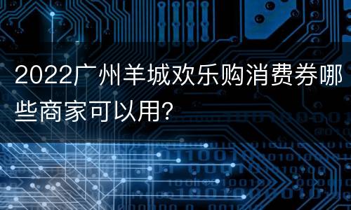 2022广州羊城欢乐购消费券哪些商家可以用？