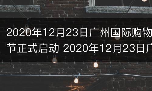 2020年12月23日广州国际购物节正式启动 2020年12月23日广州国际购物节正式启动