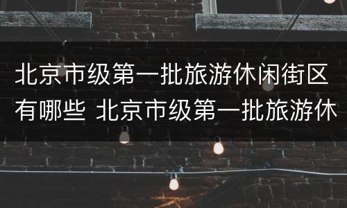 北京市级第一批旅游休闲街区有哪些 北京市级第一批旅游休闲街区有哪些地方