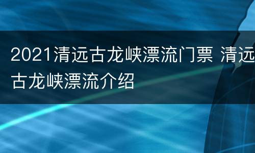 2021清远古龙峡漂流门票 清远古龙峡漂流介绍