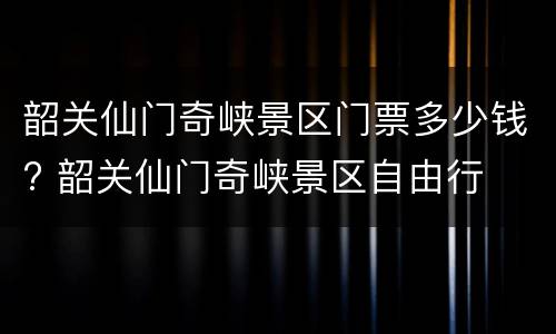 韶关仙门奇峡景区门票多少钱? 韶关仙门奇峡景区自由行