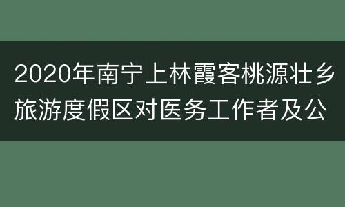 2020年南宁上林霞客桃源壮乡旅游度假区对医务工作者及公安干警免费开放