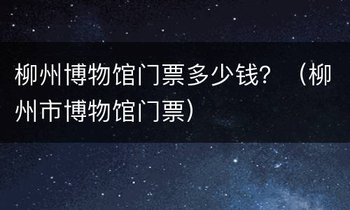 柳州博物馆门票多少钱？（柳州市博物馆门票）