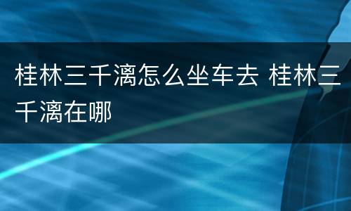 桂林三千漓怎么坐车去 桂林三千漓在哪
