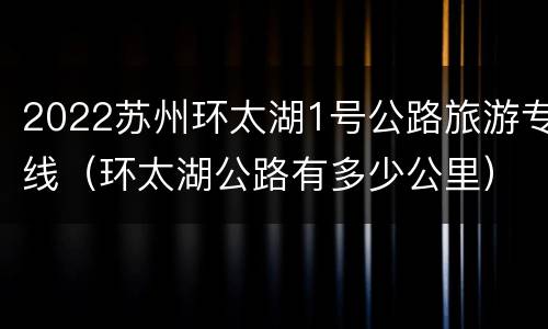 2022苏州环太湖1号公路旅游专线（环太湖公路有多少公里）
