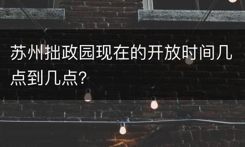 苏州拙政园现在的开放时间几点到几点？