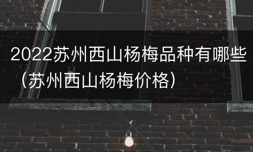 2022苏州西山杨梅品种有哪些（苏州西山杨梅价格）