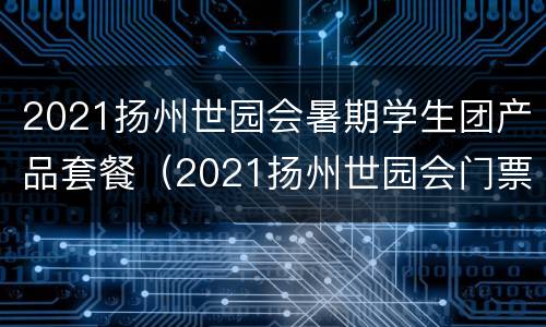2021扬州世园会暑期学生团产品套餐（2021扬州世园会门票价格）
