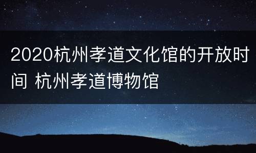 2020杭州孝道文化馆的开放时间 杭州孝道博物馆