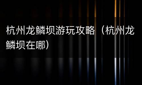杭州龙鳞坝游玩攻略（杭州龙鳞坝在哪）