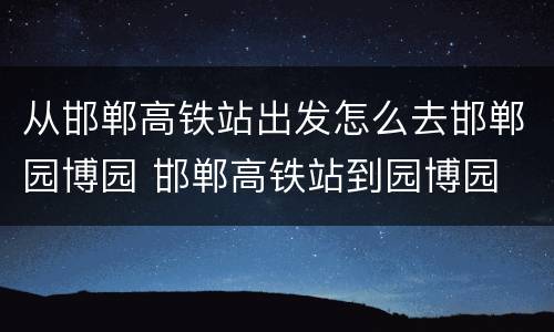 从邯郸高铁站出发怎么去邯郸园博园 邯郸高铁站到园博园