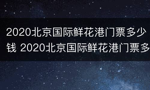 2020北京国际鲜花港门票多少钱 2020北京国际鲜花港门票多少钱一张