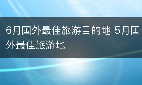 6月国外最佳旅游目的地 5月国外最佳旅游地