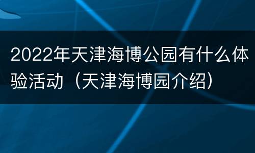 2022年天津海博公园有什么体验活动（天津海博园介绍）