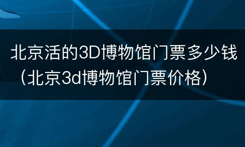 北京活的3D博物馆门票多少钱（北京3d博物馆门票价格）
